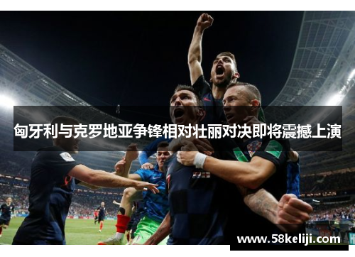 匈牙利与克罗地亚争锋相对壮丽对决即将震撼上演