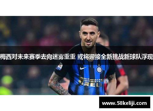 梅西对未来赛季去向迷雾重重 或将迎接全新挑战新球队浮现